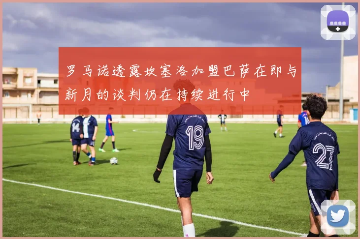 罗马诺透露坎塞洛加盟巴萨在即与新月的谈判仍在持续进行中