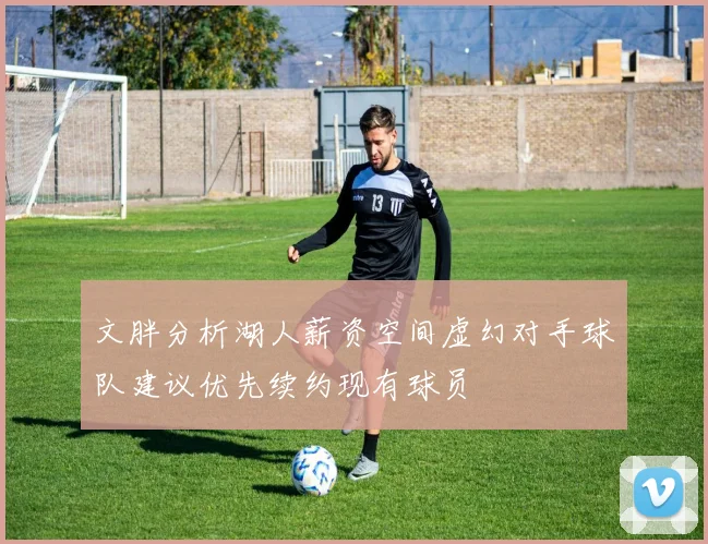 文胖分析湖人薪资空间虚幻对手球队建议优先续约现有球员
