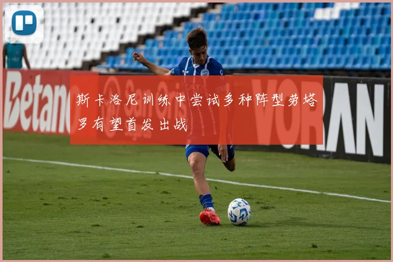 斯卡洛尼训练中尝试多种阵型劳塔罗有望首发出战