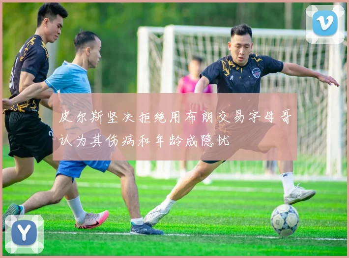 皮尔斯坚决拒绝用布朗交易字母哥认为其伤病和年龄成隐忧