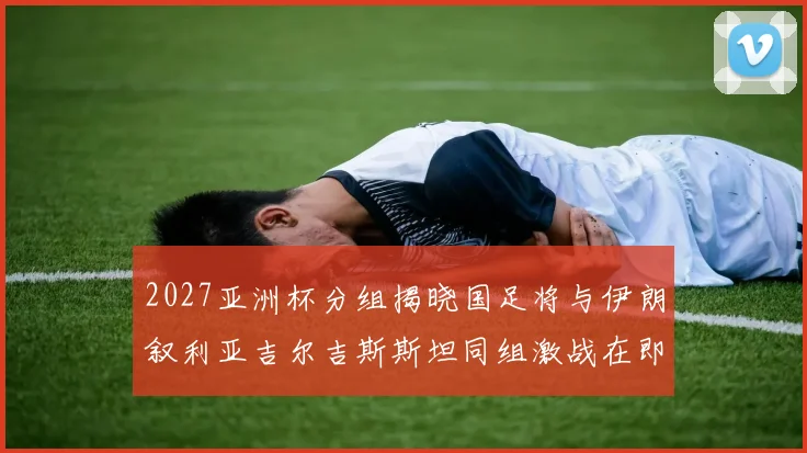 2027亚洲杯分组揭晓国足将与伊朗叙利亚吉尔吉斯斯坦同组激战在即