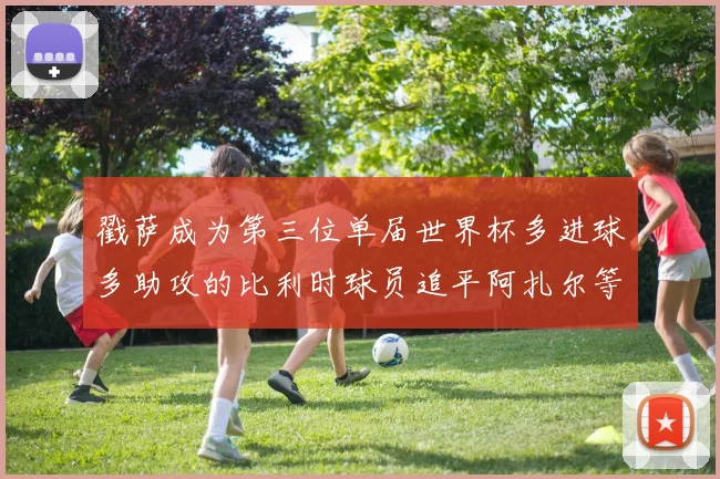 戳萨成为第三位单届世界杯多进球多助攻的比利时球员追平阿扎尔等传奇