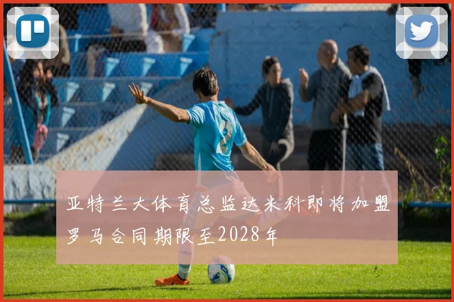 亚特兰大体育总监达米科即将加盟罗马合同期限至2028年