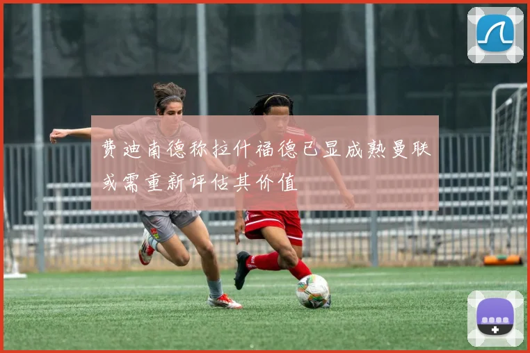费迪南德称拉什福德已显成熟曼联或需重新评估其价值