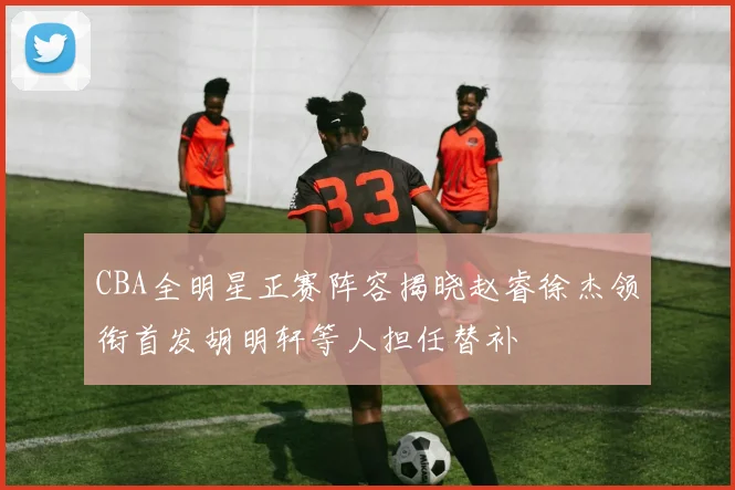 CBA全明星正赛阵容揭晓赵睿徐杰领衔首发胡明轩等人担任替补