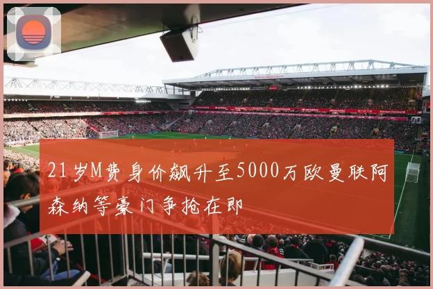 21岁M费身价飙升至5000万欧曼联阿森纳等豪门争抢在即