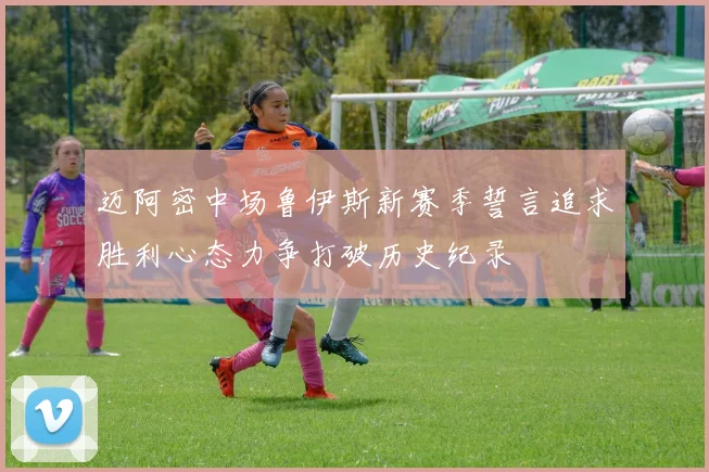 迈阿密中场鲁伊斯新赛季誓言追求胜利心态力争打破历史纪录
