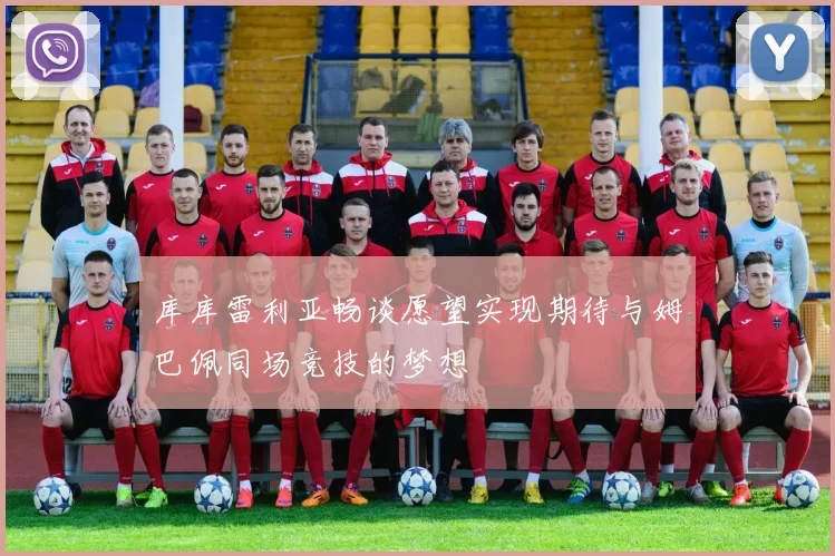 库库雷利亚畅谈愿望实现期待与姆巴佩同场竞技的梦想