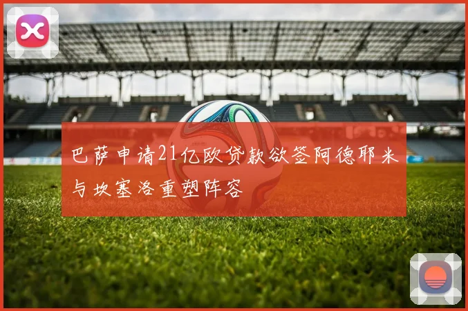 巴萨申请21亿欧贷款欲签阿德耶米与坎塞洛重塑阵容