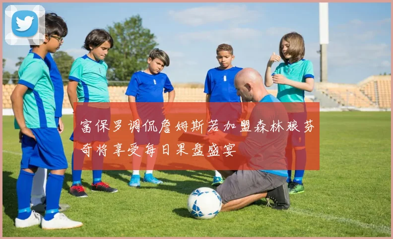 富保罗调侃詹姆斯若加盟森林狼芬奇将享受每日果盘盛宴
