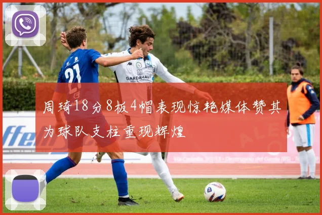 周琦18分8板4帽表现惊艳媒体赞其为球队支柱重现辉煌