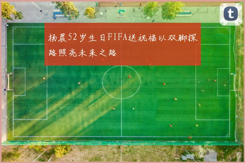 杨晨52岁生日FIFA送祝福以双脚探路照亮未来之路